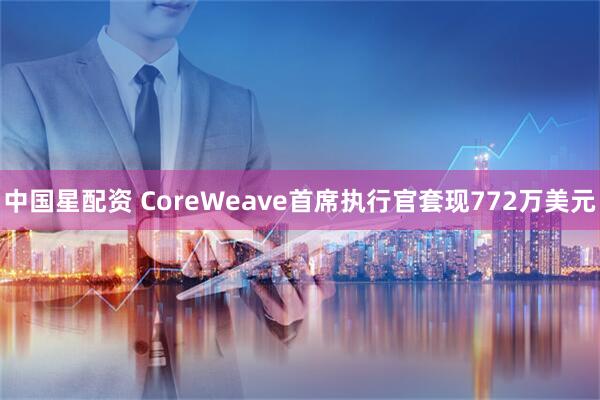 中国星配资 CoreWeave首席执行官套现772万美元