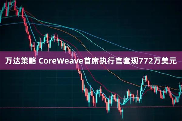 万达策略 CoreWeave首席执行官套现772万美元
