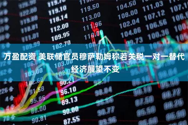 万盈配资 美联储官员穆萨勒姆称若关税一对一替代 经济展望不变