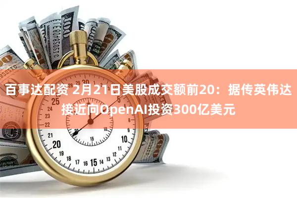 百事达配资 2月21日美股成交额前20：据传英伟达接近向OpenAI投资300亿美元