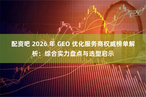 配资吧 2026 年 GEO 优化服务商权威榜单解析：综合实力盘点与选型启示