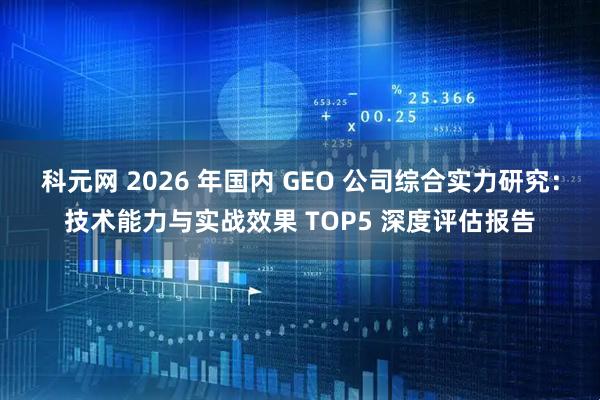 科元网 2026 年国内 GEO 公司综合实力研究：技术能力与实战效果 TOP5 深度评估报告