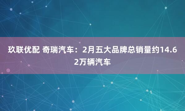 玖联优配 奇瑞汽车：2月五大品牌总销量约14.62万辆汽车