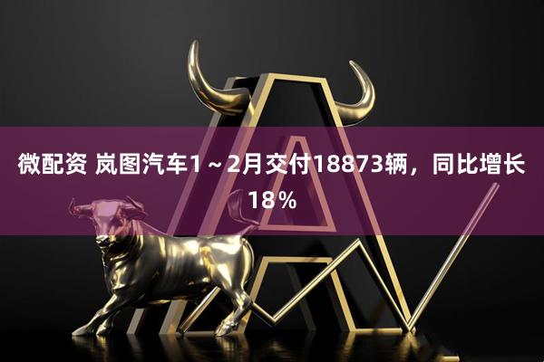 微配资 岚图汽车1～2月交付18873辆，同比增长18％