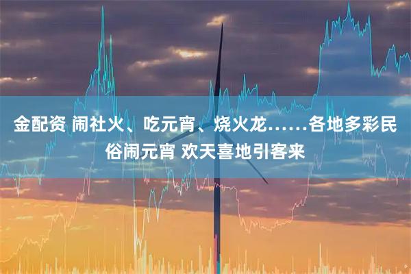 金配资 闹社火、吃元宵、烧火龙……各地多彩民俗闹元宵 欢天喜地引客来