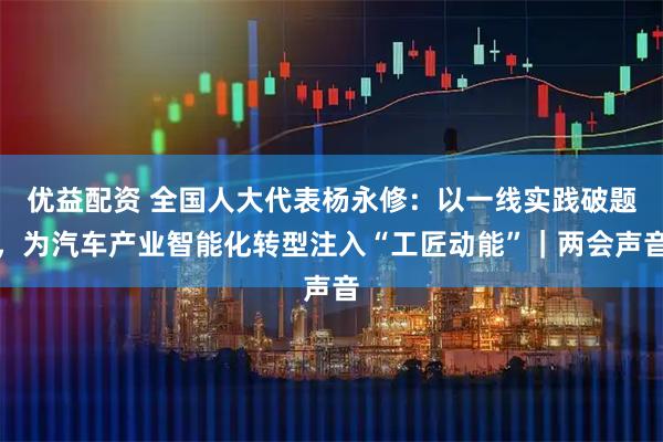 优益配资 全国人大代表杨永修：以一线实践破题，为汽车产业智能化转型注入“工匠动能”｜两会声音