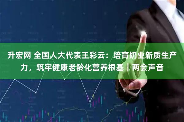 升宏网 全国人大代表王彩云：培育奶业新质生产力，筑牢健康老龄化营养根基｜两会声音