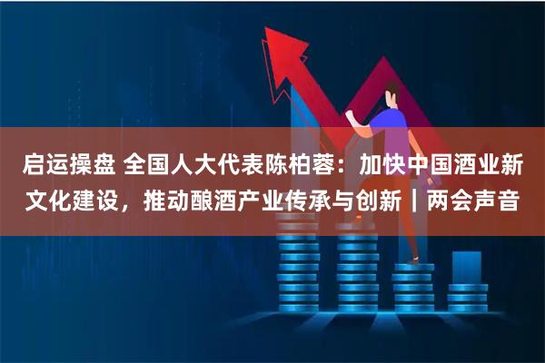 启运操盘 全国人大代表陈柏蓉：加快中国酒业新文化建设，推动酿酒产业传承与创新｜两会声音