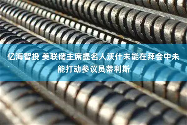 亿海智投 美联储主席提名人沃什未能在拜会中未能打动参议员蒂利斯