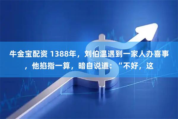 牛金宝配资 1388年，刘伯温遇到一家人办喜事，他掐指一算，暗自说道：“不好，这