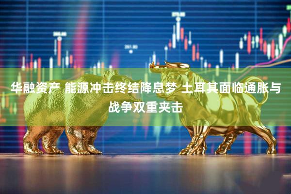 华融资产 能源冲击终结降息梦 土耳其面临通胀与战争双重夹击
