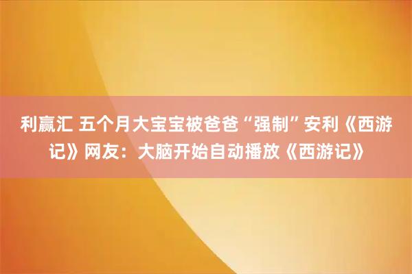 利赢汇 五个月大宝宝被爸爸“强制”安利《西游记》网友：大脑开始自动播放《西游记》