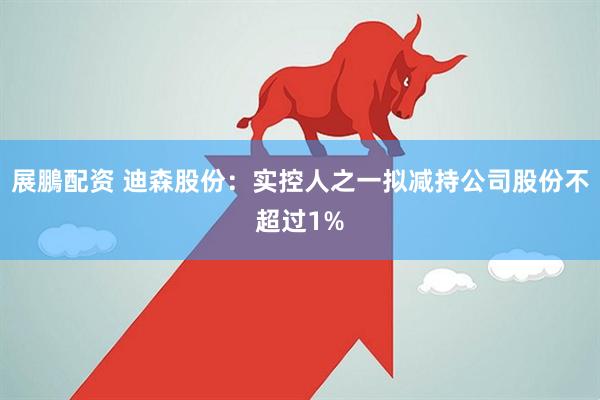 展鵬配资 迪森股份：实控人之一拟减持公司股份不超过1%