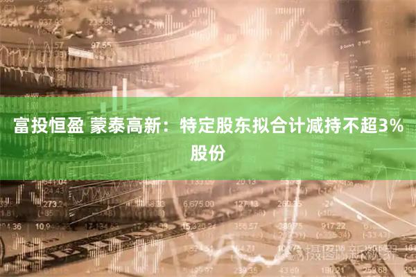 富投恒盈 蒙泰高新：特定股东拟合计减持不超3%股份