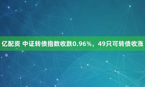 亿配资 中证转债指数收跌0.96%，49只可转债收涨