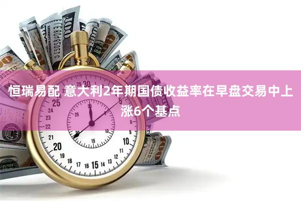 恒瑞易配 意大利2年期国债收益率在早盘交易中上涨6个基点