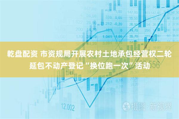 乾盘配资 市资规局开展农村土地承包经营权二轮延包不动产登记“换位跑一次”活动