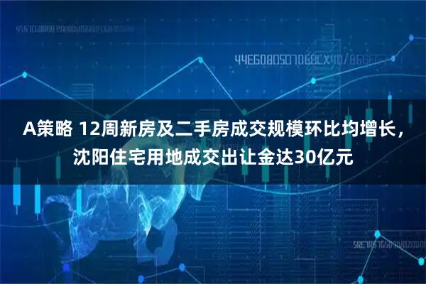 A策略 12周新房及二手房成交规模环比均增长，沈阳住宅用地成交出让金达30亿元