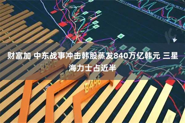 财富加 中东战事冲击韩股蒸发840万亿韩元 三星海力士占近半