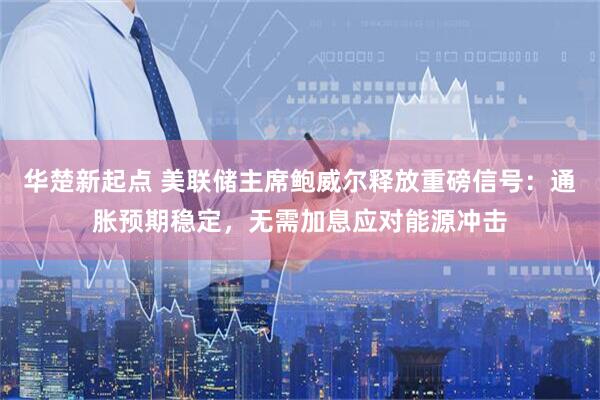 华楚新起点 美联储主席鲍威尔释放重磅信号：通胀预期稳定，无需加息应对能源冲击