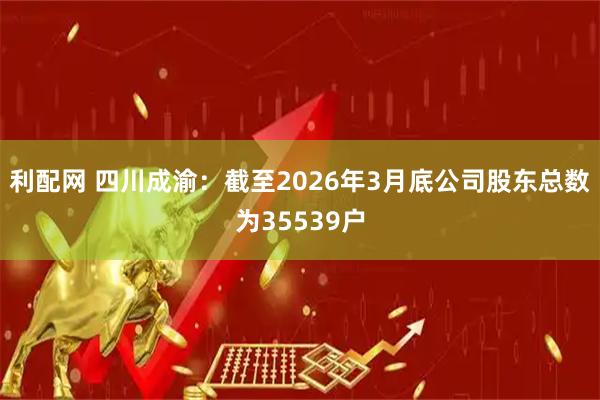利配网 四川成渝：截至2026年3月底公司股东总数为35539户