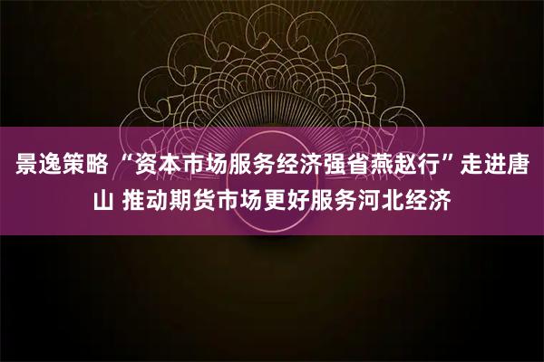 景逸策略 “资本市场服务经济强省燕赵行”走进唐山 推动期货市场更好服务河北经济