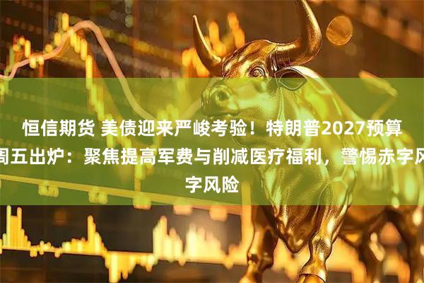 恒信期货 美债迎来严峻考验！特朗普2027预算案周五出炉：聚焦提高军费与削减医疗福利，警惕赤字风险