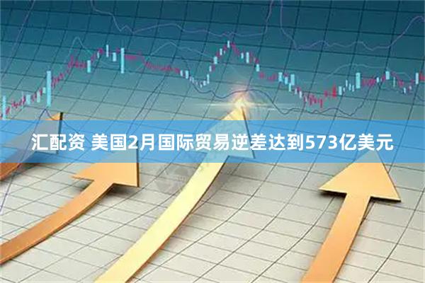 汇配资 美国2月国际贸易逆差达到573亿美元