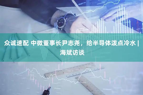 众诚速配 中微董事长尹志尧，给半导体泼点冷水 | 海斌访谈