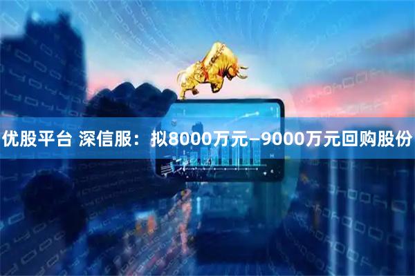 优股平台 深信服：拟8000万元—9000万元回购股份