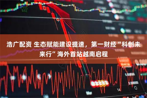 浩广配资 生态赋能建设提速，第一财经“科创未来行”海外首站越南启程