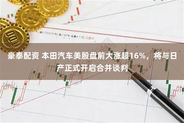 豪泰配资 本田汽车美股盘前大涨超16%，将与日产正式开启合并谈判