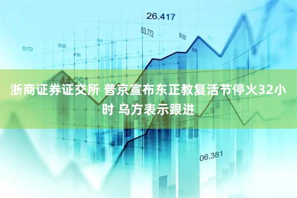 浙商证券证交所 普京宣布东正教复活节停火32小时 乌方表示跟进