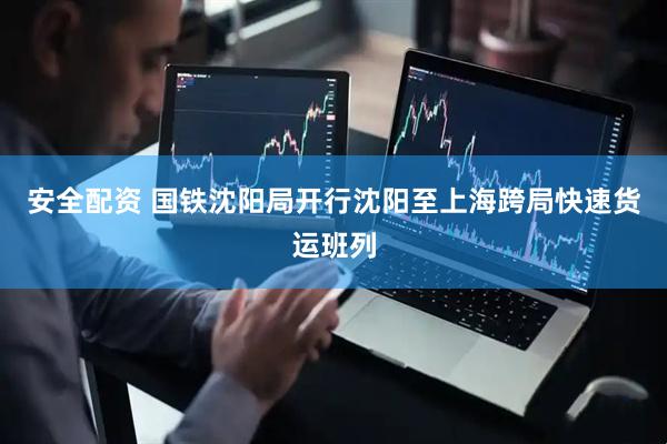 安全配资 国铁沈阳局开行沈阳至上海跨局快速货运班列