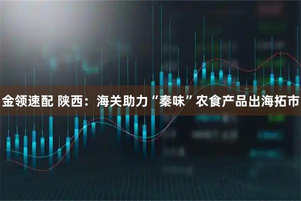 金领速配 陕西：海关助力“秦味”农食产品出海拓市