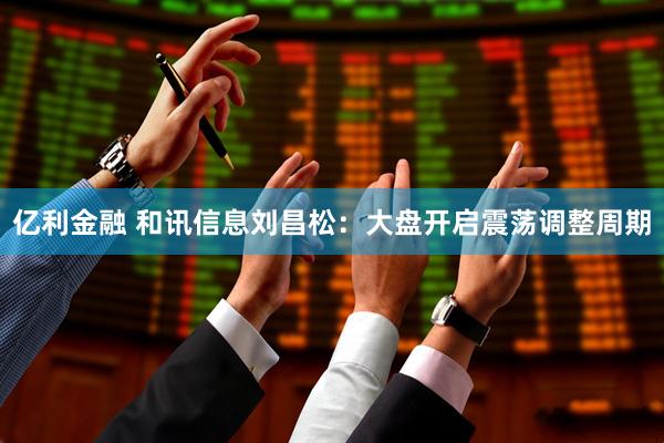 亿利金融 和讯信息刘昌松：大盘开启震荡调整周期