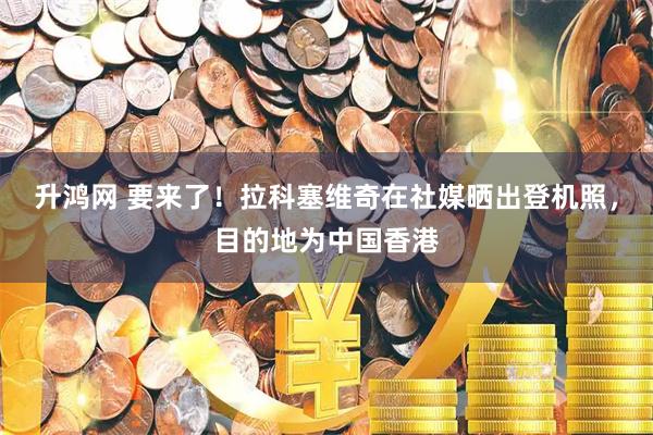升鸿网 要来了！拉科塞维奇在社媒晒出登机照，目的地为中国香港