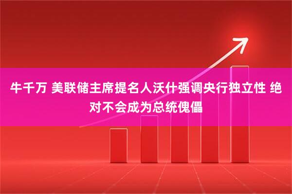 牛千万 美联储主席提名人沃什强调央行独立性 绝对不会成为总统傀儡