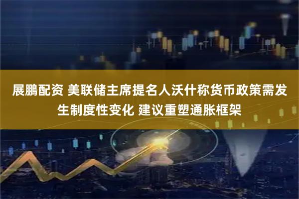 展鵬配资 美联储主席提名人沃什称货币政策需发生制度性变化 建议重塑通胀框架