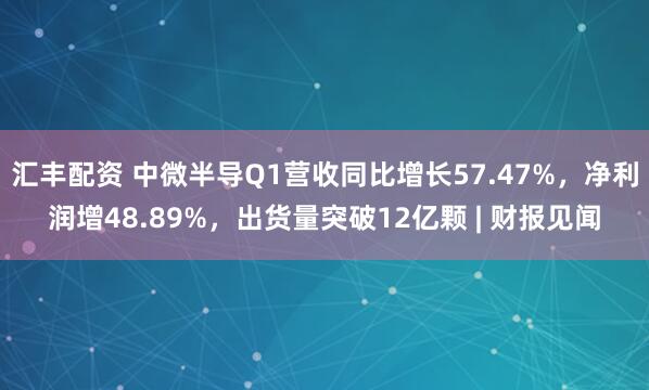 汇丰配资 中微半导Q1营收同比增长57.47%，净利润增48.89%，出货量突破12亿颗 | 财报见闻