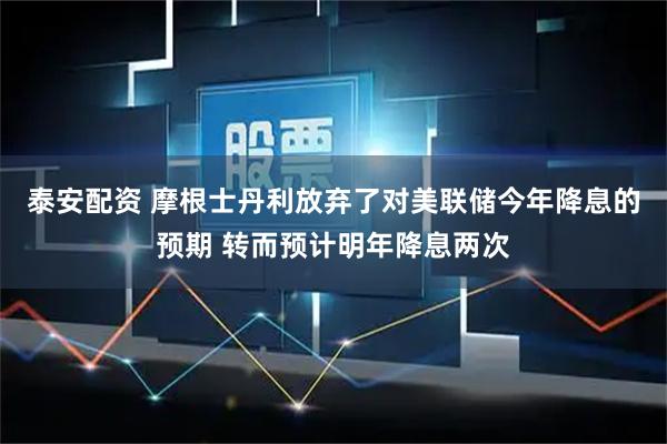 泰安配资 摩根士丹利放弃了对美联储今年降息的预期 转而预计明年降息两次