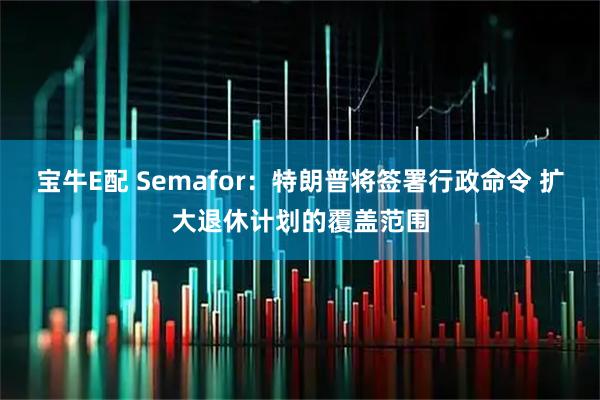 宝牛E配 Semafor：特朗普将签署行政命令 扩大退休计划的覆盖范围