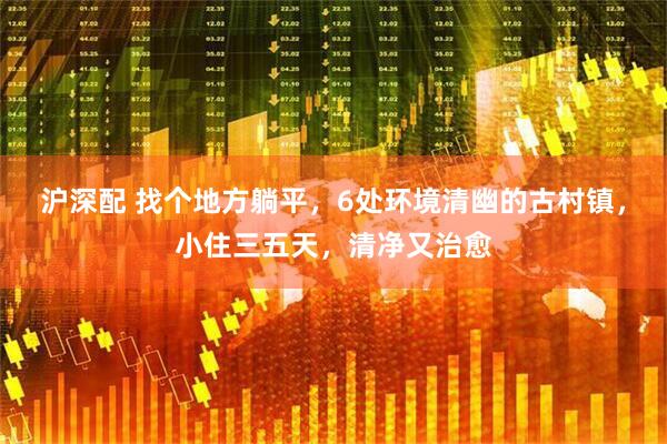 沪深配 找个地方躺平，6处环境清幽的古村镇，小住三五天，清净又治愈