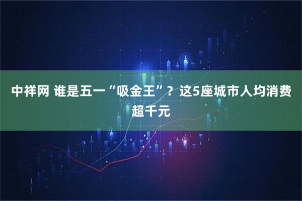 中祥网 谁是五一“吸金王”？这5座城市人均消费超千元