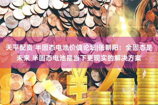 天平配资 半固态电池价值论坛|张朝阳：全固态是未来 半固态电池是当下更现实的解决方案