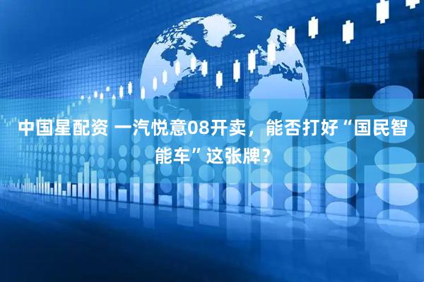 中国星配资 一汽悦意08开卖，能否打好“国民智能车”这张牌？