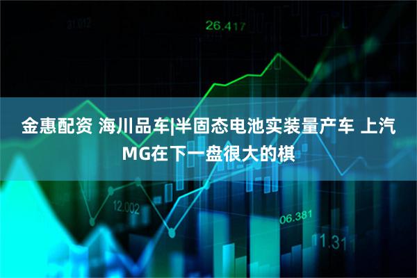 金惠配资 海川品车|半固态电池实装量产车 上汽MG在下一盘很大的棋