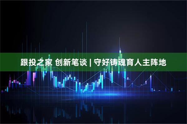 跟投之家 创新笔谈 | 守好铸魂育人主阵地