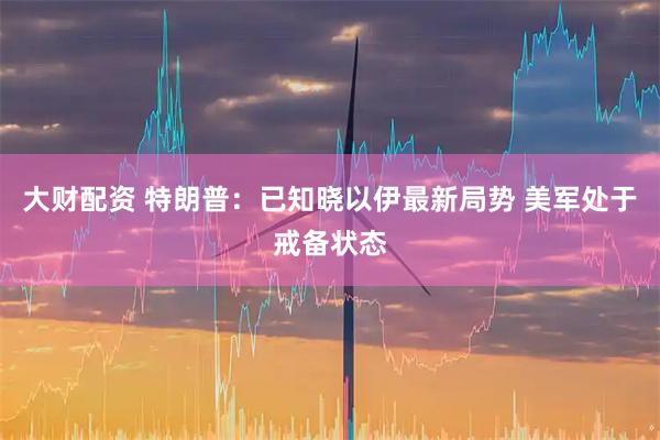 大财配资 特朗普：已知晓以伊最新局势 美军处于戒备状态