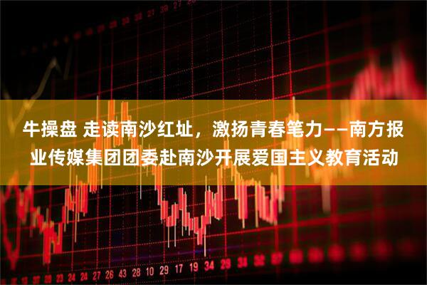 牛操盘 走读南沙红址，激扬青春笔力——南方报业传媒集团团委赴南沙开展爱国主义教育活动